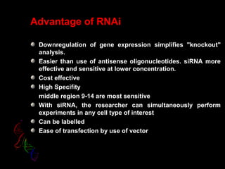 Advantage of RNAi
Downregulation of gene expression simplifies "knockout"
analysis.
Easier than use of antisense oligonucleotides. siRNA more
effective and sensitive at lower concentration.
Cost effective
High Specifity
middle region 9-14 are most sensitive
With siRNA, the researcher can simultaneously perform
experiments in any cell type of interest
Can be labelled
Ease of transfection by use of vector
 