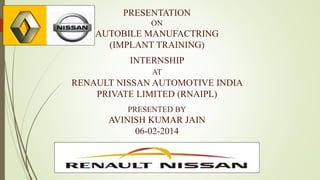 PRESENTATION
ON

AUTOBILE MANUFACTRING
(IMPLANT TRAINING)
INTERNSHIP
AT

RENAULT NISSAN AUTOMOTIVE INDIA
PRIVATE LIMITED (RNAIPL)
PRESENTED BY

AVINISH KUMAR JAIN
06-02-2014

 