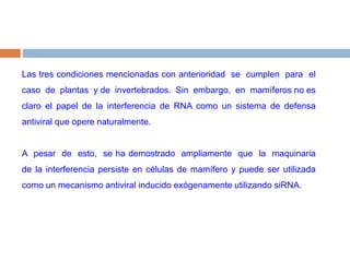 Las tres condiciones mencionadas con anterioridad  se  cumplen  para  el  caso  de  plantas  y de  invertebrados.  Sin  embargo,  en  mamíferos no es claro el papel de la interferencia de RNA como un sistema de defensa antiviral que opere naturalmente.  A  pesar  de  esto,  se ha demostrado  ampliamente  que  la  maquinaria  de la interferencia persiste en células de mamífero y puede ser utilizada como un mecanismo antiviral inducido exógenamente utilizando siRNA. 