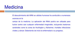 MedicinaEl descubrimiento del ARNi en células humanas ha conducido a numerosos avances en lacampo de la medicina. La aplicación del RNAi podría ser utilizada para  luchar contra casi cualquier enfermedad imaginable, incluyendo trastornos cerebrales como la corea de Huntington y Alzheimer, mortales infecciones virales y cáncer. Deteniendo de inicio la enfermedad o su progreso.