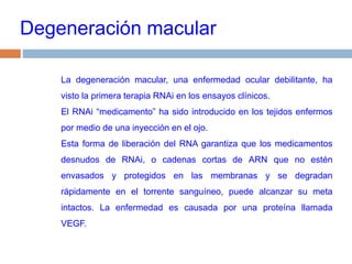 Degeneración macularLa degeneración macular, una enfermedad ocular debilitante, ha visto la primera terapia RNAi en los ensayos clínicos. El RNAi “medicamento” ha sido introducido en los tejidos enfermos por medio de una inyección en el ojo. Esta forma de liberación del RNA garantiza que los medicamentos desnudos de RNAi, o cadenas cortas de ARN que no estén envasados ​​y protegidos en las membranas y se degradan rápidamente en el torrente sanguíneo, puede alcanzar su meta intactos. La enfermedad es causada por una proteína llamada VEGF. 