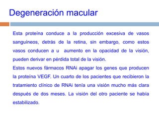 Degeneración macularEsta proteína conduce a la producción excesiva de vasos sanguíneos, detrás de la retina, sin embargo, como estos vasos conducen a u  aumento en la opacidad de la visión, pueden derivar en pérdida total de la visión. Estos nuevos fármacos RNAi apagar los genes que producen la proteína VEGF. Un cuarto de los pacientes que recibieron la tratamiento clínico de RNAi tenía una visión mucho más clara después de dos meses. La visión del otro paciente se había estabilizado.
