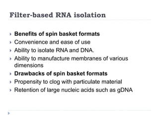 Filter-based RNA isolation
 Benefits of spin basket formats
 Convenience and ease of use
 Ability to isolate RNA and DNA.
 Ability to manufacture membranes of various
dimensions
 Drawbacks of spin basket formats
 Propensity to clog with particulate material
 Retention of large nucleic acids such as gDNA
 