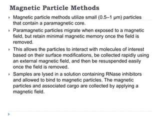 Magnetic Particle Methods
 Magnetic particle methods utilize small (0.5–1 µm) particles
that contain a paramagnetic core.
 Paramagnetic particles migrate when exposed to a magnetic
field, but retain minimal magnetic memory once the field is
removed.
 This allows the particles to interact with molecules of interest
based on their surface modifications, be collected rapidly using
an external magnetic field, and then be resuspended easily
once the field is removed.
 Samples are lysed in a solution containing RNase inhibitors
and allowed to bind to magnetic particles. The magnetic
particles and associated cargo are collected by applying a
magnetic field.
 