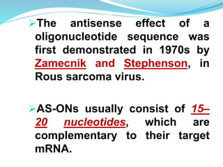 The antisense effect of a
oligonucleotide sequence was
first demonstrated in 1970s by
Zamecnik and Stephenson, in
Rous sarcoma virus.
AS-ONs usually consist of 15–
20 nucleotides, which are
complementary to their target
mRNA.
 