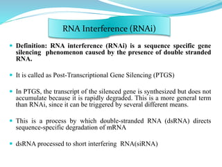  Definition: RNA interference (RNAi) is a sequence specific gene
silencing phenomenon caused by the presence of double stranded
RNA.
 It is called as Post-Transcriptional Gene Silencing (PTGS)
 In PTGS, the transcript of the silenced gene is synthesized but does not
accumulate because it is rapidly degraded. This is a more general term
than RNAi, since it can be triggered by several different means.
 This is a process by which double-stranded RNA (dsRNA) directs
sequence-specific degradation of mRNA
 dsRNA processed to short interfering RNA(siRNA)
RNA Interference (RNAi)
 
