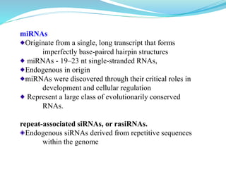 miRNAs
Originate from a single, long transcript that forms
imperfectly base-paired hairpin structures
miRNAs - 19–23 nt single-stranded RNAs,
Endogenous in origin
miRNAs were discovered through their critical roles in
development and cellular regulation
Represent a large class of evolutionarily conserved
RNAs.
repeat-associated siRNAs, or rasiRNAs.
Endogenous siRNAs derived from repetitive sequences
within the genome
 
