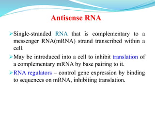 Single-stranded RNA that is complementary to a
messenger RNA(mRNA) strand transcribed within a
cell.
May be introduced into a cell to inhibit translation of
a complementary mRNA by base pairing to it.
RNA regulators – control gene expression by binding
to sequences on mRNA, inhibiting translation.
Antisense RNA
 