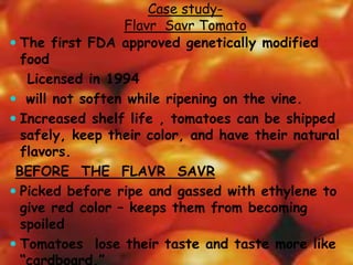 Case study-
Flavr Savr Tomato
 The first FDA approved genetically modified
food
Licensed in 1994
 will not soften while ripening on the vine.
 Increased shelf life , tomatoes can be shipped
safely, keep their color, and have their natural
flavors.
BEFORE THE FLAVR SAVR
 Picked before ripe and gassed with ethylene to
give red color – keeps them from becoming
spoiled
 Tomatoes lose their taste and taste more like
“cardboard.”
 