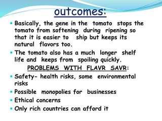 outcomes:
 Basically, the gene in the tomato stops the
tomato from softening during ripening so
that it is easier to ship but keeps its
natural flavors too.
 The tomato also has a much longer shelf
life and keeps from spoiling quickly.
PROBLEMS WITH FLAVR SAVR:
 Safety- health risks, some environmental
risks
 Possible monopolies for businesses
 Ethical concerns
 Only rich countries can afford it
 