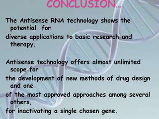 CONCLUSION…
The Antisense RNA technology shows the
potential for
diverse applications to basic research and
therapy.
Antisense technology offers almost unlimited
scope for
the development of new methods of drug design
and one
of the most approved approaches among several
others,
for inactivating a single chosen gene.
 