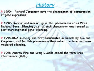 History
1990- Richard Jorgenson gave the phenomenon of ‘cosupression
of gene expression’.
1992- Romano and Macino gave the phenomenon of as Virus
Induced Gene Silencing , set of such phenomenon was termed as
post transcriptional gene silencing.
1995-RNA silencing was first documented in animals by Guo and
Kemphues, and for this phenomenon they coined the term antisense
mediated silencing.
1998-Andrew Fire and Craig C.Mello coined the term RNA
interference (RNAi) .
 