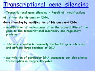 Transcriptional gene silencing
 Transcriptional gene silencing - Result of modifications
of either the histones or DNA.
Gene silencing by modification of Histones and DNA
 Modification of nucleosomes alter the accessibility of the
gene to the transcriptional machinery and regulatory
proteins
 Heterochromatin is commonly involved in gene silencing,
and affects large sections of DNA.
 Methylation of particular DNA sequences can also silence
transcription in many eukaryotes.
 