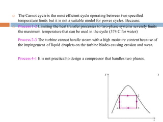  The Carnot cycle is the most efficient cycle operating between two specified
temperature limits but it is not a suitable model for power cycles. Because:
 Process 1-2 Limiting the heat transfer processes to two-phase systems severely limits
the maximum temperature that can be used in the cycle (374 C for water)
Process 2-3 The turbine cannot handle steam with a high moisture content because of
the impingement of liquid droplets on the turbine blades causing erosion and wear.
Process 4-1 It is not practical to design a compressor that handles two phases.
 