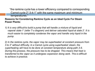 “the rankine cycle has a lower efficiency compared to corresponding
Carnot cycle 2‟-3-4-1‟ with the same maximum and minimum
temperatures.”
Reasons for Considering Rankine Cycle as an Ideal Cycle For Steam
Power Plants:
1) It is very difficult to build a pump that will handle a mixture of liquid and
vaporat state 1’ (refer T-s diagram) and deliver saturated liquid at state 2’. It is
much easier to completely condense the vapor and handle only liquid in the
pump.
2) In the rankine cycle, the vapor may be superheated at constant pressure from
3 to 3” without difficulty. In a Carnot cycle using superheated steam, the
superheating will have to be done at constant temperature along path 3-5.
During this process, the pressure has to be dropped. This means that heat is
transferred to the vapor as it undergoes expansion doing work. This is difficult
to achieve in practice.
 