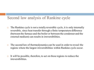 Second law analysis of Rankine cycle
 The Rankine cycle is not a totallyreversible cycle, it is only internally
reversible, since heat transfer through a finite temperaturedifference
(between the furnace and the boiler or between the condenserand the
external medium) can results in irreversibilities.
 The second law of thermodynamics can be used in order to reveal the
regions where the largest irreversibilities within Rankine cycle occur.
 It will be possible, therefore, to act on these regions to reduce the
irreversibilities.
 