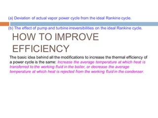 (a) Deviation of actual vapor power cycle from the ideal Rankine cycle.
(b) The effect of pump and turbine irreversibilities on the ideal Rankine cycle.
HOW TO IMPROVE
EFFICIENCY
The basic idea behind all the modifications to increase the thermal efficiency of
a power cycle is the same: Increase the average temperature at which heat is
transferred to the working fluid in the boiler, or decrease the average
temperature at which heat is rejected from the working fluid in the condenser.
 