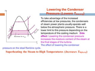 Lowering the Condenser
Pressure (Lowers Tlow,avg)
To take advantage of the increased
efficiencies at low pressures, the condensers
of steam power plants usually operate well
below the atmospheric pressure. There is a
lower limit to this pressure depending on the
temperature of the cooling medium Side
effect: Lowering the condenser pressure
increases the moisture content of the steam at
the final stages of the turbine.
The effect of lowering the condenser
pressure on the ideal Rankine cycle.18
Superheating the Steam to High Temperatures (Increases Thigh,avg)
 