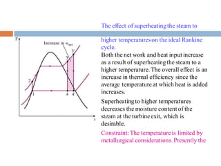 The effect of superheatingthe steam to
higher temperatureson the ideal Rankine
cycle.
Both the net work and heat input increase
as a result of superheatingthe steam to a
higher temperature. The overall effect is an
increase in thermal efficiency since the
average temperatureat which heat is added
increases.
Superheatingto higher temperatures
decreases the moisture content of the
steam at the turbineexit, which is
desirable.
Constraint:The temperatureis limited by
metallurgical considerations. Presently the
 