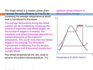The single reheat in a modern power plant
improves the cycle efficiency by 4 to 5% by
increasing the average temperature at which
heat is transferred to the steam.
The average temperature during the reheat
process can be increased by increasing the
number of expansion and reheat stages. As
the number of stages is increased, the
expansion and reheat processes approach an
isothermal process at the maximum
temperature. The use of more than two reheat
stages is not practical. The theoretical
improvement in efficiency from the second
reheat is about half of that which results from
a single reheat.
The reheat temperatures are very close or
equal to the turbine inlet temperature. The
optimum reheat pressure is
about oneThe average
temperature at which heat is
 