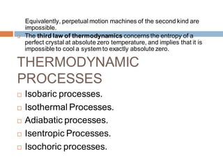 Equivalently, perpetual motion machines of the second kind are
impossible.
 The third law of thermodynamics concerns the entropy of a
perfect crystal at absolute zero temperature, and implies that it is
impossible to cool a system to exactly absolute zero.
THERMODYNAMIC
PROCESSES
 Isobaric processes.
 Isothermal Processes.
 Adiabatic processes.
 Isentropic Processes.
 Isochoric processes.
 