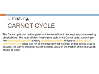 Throttling.
CARNOT CYCLE
The Carnot cycle can be thought of as the most efficient heat engine cycle allowed by
physical laws. The most efficient heat engine cycle is the Carnot cycle, consisting of
two isothermal processes and two adiabatic processes. When the second law of
thermodynamics states that not all the supplied heat in a heat engine can be used to
do work, the Carnot efficiency sets the limiting value on the fraction of the heat which
can be so used.
 