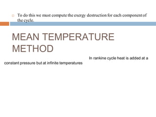  To do this we must compute the exergy destruction for each componentof
the cycle.
MEAN TEMPERATURE
METHOD
In rankine cycle heat is added at a
constant pressure but at infinite temperatures
 