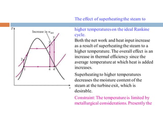 The effect of superheatingthe steam to
higher temperatureson the ideal Rankine
cycle.
Both the net work and heat input increase
as a result of superheatingthe steam to a
higher temperature. The overall effect is an
increase in thermal efficiency since the
average temperatureat which heat is added
increases.
Superheatingto higher temperatures
decreases the moisture content of the
steam at the turbineexit, which is
desirable.
Constraint:The temperatureis limited by
metallurgical considerations. Presently the
 