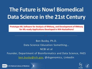 Ben Busby, Ph.D.
Data Science Education Something…
NCBI et al
Founder, Department of Bioinformatics and Data Science, FAES
ben.busby@nih.gov, @dcgenomics, LinkedIn
Prototype ML Software for Analysis of RNAseq, and Development of RNAseq
for ML-ready Applications Developed in NIH-Hackathons!
 
