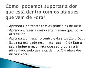  Aprenda a enfrentar com os princípios de Deus
 Aprenda a fazer a coisa certa mesmo quando se
está ferido
 Aprenda a entregar o controle da situação a Deus
 Saiba na realidade reconhecer quem é de fato o
seu inimigo e reconheça que seu problema é
alimentado pelo que está dentro. O diabo sabe
disso e você?
 