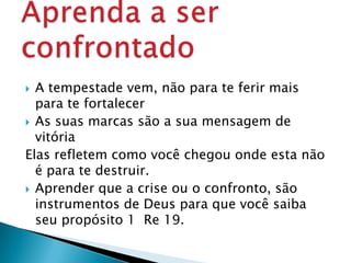  A tempestade vem, não para te ferir mais
para te fortalecer
 As suas marcas são a sua mensagem de
vitória
Elas refletem como você chegou onde esta não
é para te destruir.
 Aprender que a crise ou o confronto, são
instrumentos de Deus para que você saiba
seu propósito 1 Re 19.
 
