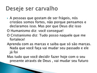  A pessoas que gostam de ser frágeis, nós
cristãos somos fortes, não porque pensamos e
declaramos isso. Mas por que Deus diz isso
O Humanismo diz: você consegue!
O Cristianismo diz: Tudo posso naquele que me
fortalece!
Aprenda com as marcas e saiba que só são marcas.
Nada que você faça vai mudar seu passado e ele
já foi
Mas tudo que você decidir fazer hoje com o seu
presente através de Deus , vai mudar seu futuro
 