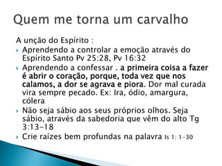 A unção do Espírito :
 Aprendendo a controlar a emoção através do
Espírito Santo Pv 25:28, Pv 16:32
 Aprendendo a confessar . a primeira coisa a fazer
é abrir o coração, porque, toda vez que nos
calamos, a dor se agrava e piora. Dor mal curada
vira sempre pecado. Ex: Ira, ódio, amargura,
cólera
 Não seja sábio aos seus próprios olhos. Seja
sábio, através da sabedoria que vêm do alto Tg
3:13-18
 Crie raízes bem profundas na palavra Is 1: 1-30
 