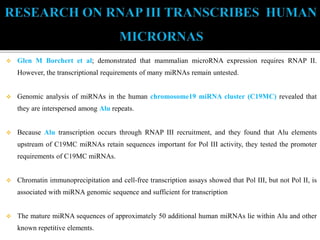  Glen M Borchert et al; demonstrated that mammalian microRNA expression requires RNAP II.
However, the transcriptional requirements of many miRNAs remain untested.
 Genomic analysis of miRNAs in the human chromosome19 miRNA cluster (C19MC) revealed that
they are interspersed among Alu repeats.
 Because Alu transcription occurs through RNAP III recruitment, and they found that Alu elements
upstream of C19MC miRNAs retain sequences important for Pol III activity, they tested the promoter
requirements of C19MC miRNAs.
 Chromatin immunoprecipitation and cell-free transcription assays showed that Pol III, but not Pol II, is
associated with miRNA genomic sequence and sufficient for transcription
 The mature miRNA sequences of approximately 50 additional human miRNAs lie within Alu and other
known repetitive elements.
 