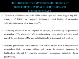  The effects of different active site NTPs in both open and closed trigger loop (TL)
structures of RNAPs are compared. Unfavorable initial binding of mismatched
substrates in the active site with an open TL.
 The closing motion of the TL, required for catalysis, is hindered by the presence of
mismatched NTPs. Mismatched NTPs- conformational changes in the active site, which
perturb the coordination of Mg ions and affect the ability to proceed with catalysis.
 Structural perturbations in the template DNA and the nascent RNA in the presence of
mismatches- hinder nucleotide addition and provide the structural foundation for
backtracking followed by removing erroneously incorporated nucleotides during
proofreading.
 