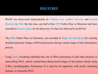  RNAP was discovered independently by Charles Loe, Audrey Stevens, and Jerard
Hurwitz in 1960. By this time, one half of the 1959 Noble Prize in Medicine had been
awarded to Severo ochoa for the discovery of what was believed to be RNAP.
 The 2006 Nobel Prize in Chemistry was awarded to Roger D. Kornberg for creating
detailed molecular images of RNA polymerase during various stages of the transcription
process.
 Using Yeast, Kornberg identified the role of RNA polymerase II and other proteins in
transcribing DNA, and he created three-dimensional images of the protein cluster using
X-Ray crystallography. Polymerase II is used by all organisms with nuclei, including
humans, to transcribe DNA.
 