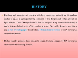  Kornberg took advantage of expertise with lipid membranes gained from his graduate
studies to devise a technique for the formation of two-dimensional protein crystals on
lipid bilayers. These 2D crystals could then be analyzed using electron microscopy to
derive low-resolution images of the protein's structure. Eventually, Kornberg was able to
use X-Ray crystallography to solve the 3- Dimensional structure of RNA polymerase
at atomic resolution.
 He has recently extended these studies to obtain structural images of RNA polymerase
associated with accessory proteins.
 