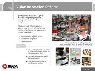 SLIDE 13
• In house integration of a wide range
of camera technology to provide the
right solution every time.
• Full technical support with remote
diagnosis capability.
• Front end feasibility studies for
complete peace of mind.
Vision solutions - rotating glass disc
Accurate inspection at a rate of 2000/min
Vision Inspection Systems
Quality control checks, OCR (optical
character recognition) and batch
sorting applications are a few
examples.
RNA automated vision inspection
systems have been developed to meet
high speed quality control requirements
for 100% inspection.
o Vision Inspection & Quality Control
o Vision System Integration
o Tablet Inspection
 