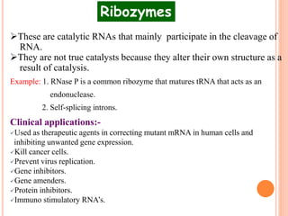 These are catalytic RNAs that mainly participate in the cleavage of
RNA.
They are not true catalysts because they alter their own structure as a
result of catalysis.
Example: 1. RNase P is a common ribozyme that matures tRNA that acts as an
endonuclease.
2. Self-splicing introns.
Clinical applications:-
Used as therapeutic agents in correcting mutant mRNA in human cells and
inhibiting unwanted gene expression.
Kill cancer cells.
Prevent virus replication.
Gene inhibitors.
Gene amenders.
Protein inhibitors.
Immuno stimulatory RNA’s.
Ribozymes
 