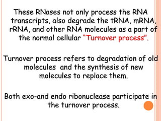 These RNases not only process the RNA
transcripts, also degrade the tRNA, mRNA,
rRNA, and other RNA molecules as a part of
the normal cellular “Turnover process”.
Turnover process refers to degradation of old
molecules and the synthesis of new
molecules to replace them.
Both exo-and endo ribonuclease participate in
the turnover process.
 