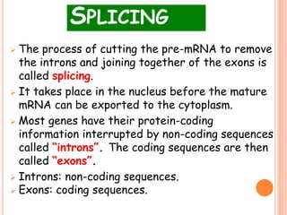 SPLICING
 The process of cutting the pre-mRNA to remove
the introns and joining together of the exons is
called splicing.
 It takes place in the nucleus before the mature
mRNA can be exported to the cytoplasm.
 Most genes have their protein-coding
information interrupted by non-coding sequences
called “introns”. The coding sequences are then
called “exons”.
 Introns: non-coding sequences.
 Exons: coding sequences.
 