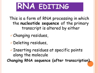 RNA EDITING
This is a form of RNA processing in which
the nucleotide sequence of the primary
transcript is altered by either
Changing residues,
Deleting residues,
Inserting residues at specific points
along the molecule
Changing RNA sequence (after transcription).
 