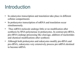 Introduction
• In eukaryotes transcription and translation take place in different
cellular compartments
• In prokaryotes transcription of mRNA and translation occur
simultaneously.
• Thus mRNA molecule undergo little or no modification after
synthesis by RNA polymerase in prokaryotes. In contrast pre-tRNA,
pre-rRNA undergo processing like cleavage, addition of nucleotides
and chemical modifications after synthesis
• Although both prokaryotes and eukaryotes modify pre-tRNA and
pre-rRNA, eukaryotes very extensively process pre mRNA destined
to become mRNA
 