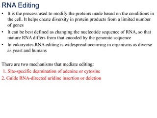 RNA Editing
• It is the process used to modify the proteins made based on the conditions in
the cell. It helps create diversity in protein products from a limited number
of genes
• It can be best defined as changing the nucleotide sequence of RNA, so that
mature RNA differs from that encoded by the genomic sequence
• In eukaryotes RNA editing is widespread occurring in organisms as diverse
as yeast and humans
There are two mechanisms that mediate editing:
1. Site-specific deamination of adenine or cytosine
2. Guide RNA-directed uridine insertion or deletion
 