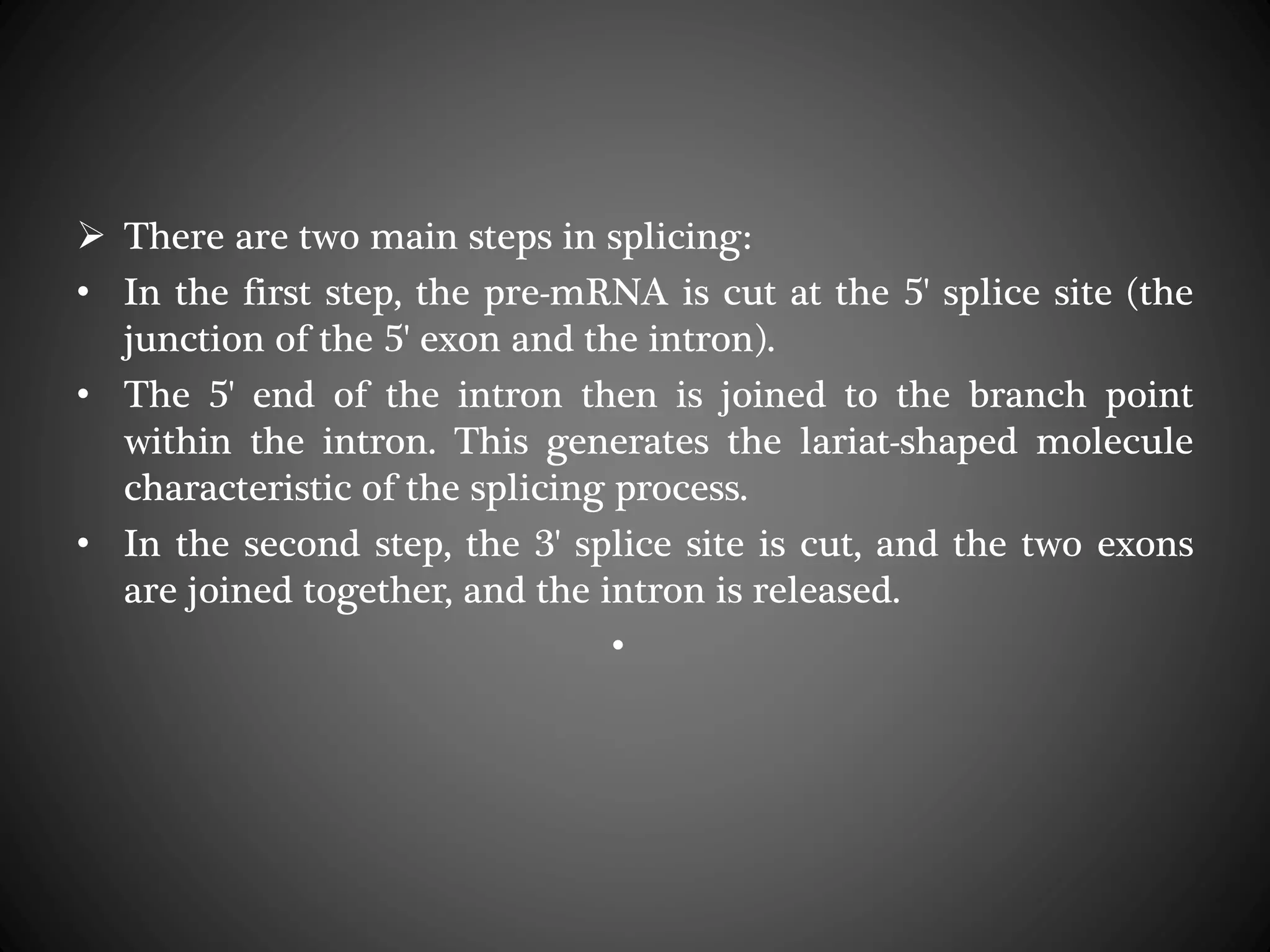  There are two main steps in splicing:
• In the first step, the pre-mRNA is cut at the 5' splice site (the
junction of the 5' exon and the intron).
• The 5' end of the intron then is joined to the branch point
within the intron. This generates the lariat-shaped molecule
characteristic of the splicing process.
• In the second step, the 3' splice site is cut, and the two exons
are joined together, and the intron is released.
•
 