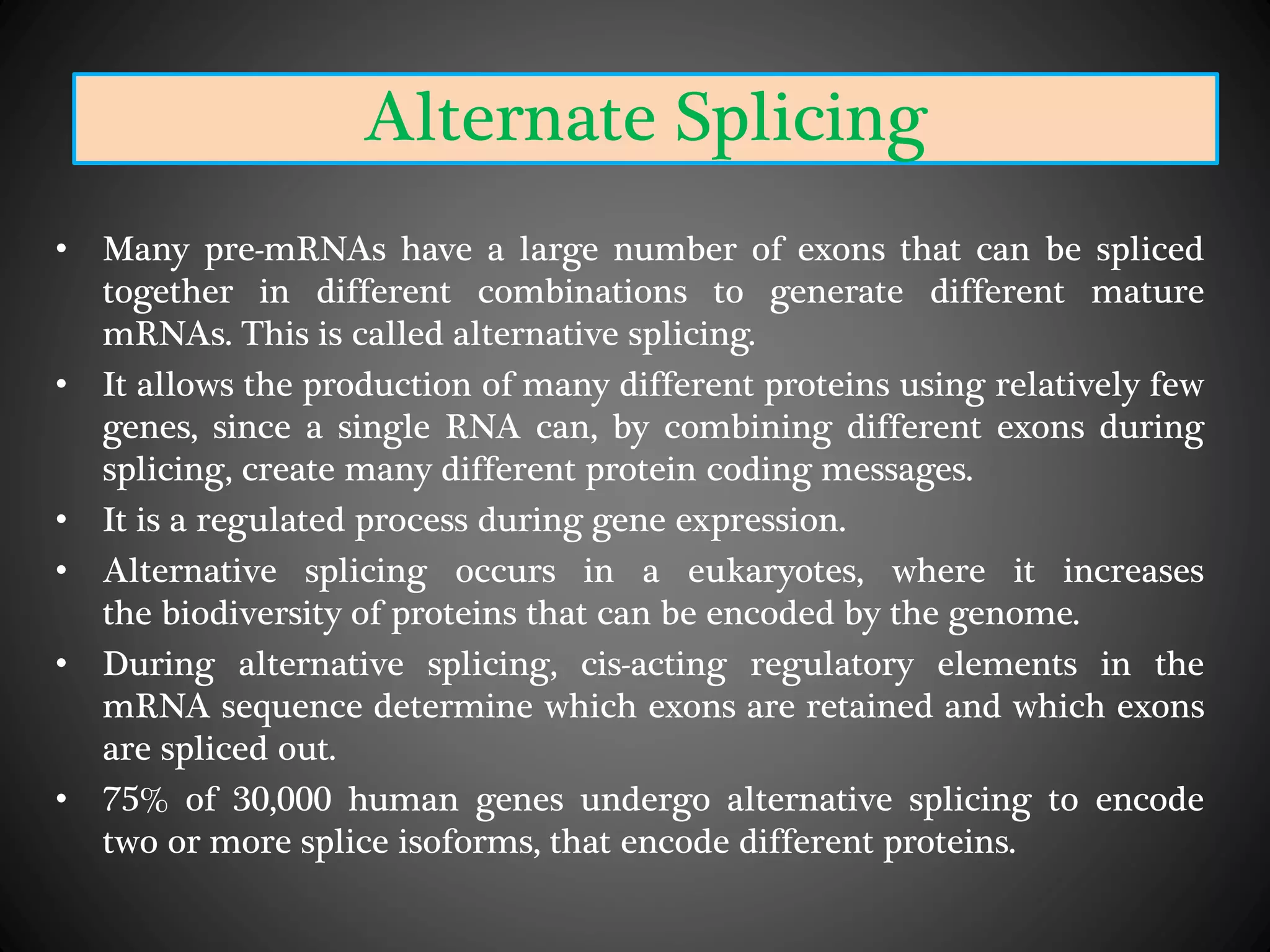 Alternate Splicing
• Many pre-mRNAs have a large number of exons that can be spliced
together in different combinations to generate different mature
mRNAs. This is called alternative splicing.
• It allows the production of many different proteins using relatively few
genes, since a single RNA can, by combining different exons during
splicing, create many different protein coding messages.
• It is a regulated process during gene expression.
• Alternative splicing occurs in a eukaryotes, where it increases
the biodiversity of proteins that can be encoded by the genome.
• During alternative splicing, cis-acting regulatory elements in the
mRNA sequence determine which exons are retained and which exons
are spliced out.
• 75% of 30,000 human genes undergo alternative splicing to encode
two or more splice isoforms, that encode different proteins.
 