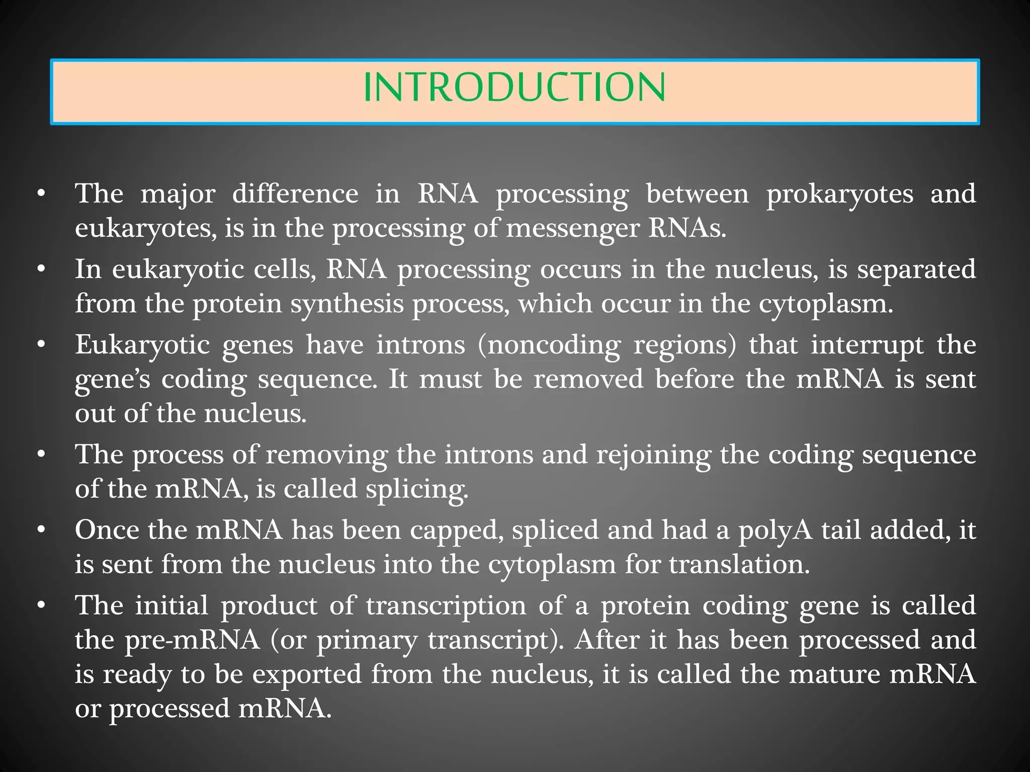 INTRODUCTION
• The major difference in RNA processing between prokaryotes and
eukaryotes, is in the processing of messenger RNAs.
• In eukaryotic cells, RNA processing occurs in the nucleus, is separated
from the protein synthesis process, which occur in the cytoplasm.
• Eukaryotic genes have introns (noncoding regions) that interrupt the
gene’s coding sequence. It must be removed before the mRNA is sent
out of the nucleus.
• The process of removing the introns and rejoining the coding sequence
of the mRNA, is called splicing.
• Once the mRNA has been capped, spliced and had a polyA tail added, it
is sent from the nucleus into the cytoplasm for translation.
• The initial product of transcription of a protein coding gene is called
the pre-mRNA (or primary transcript). After it has been processed and
is ready to be exported from the nucleus, it is called the mature mRNA
or processed mRNA.
 