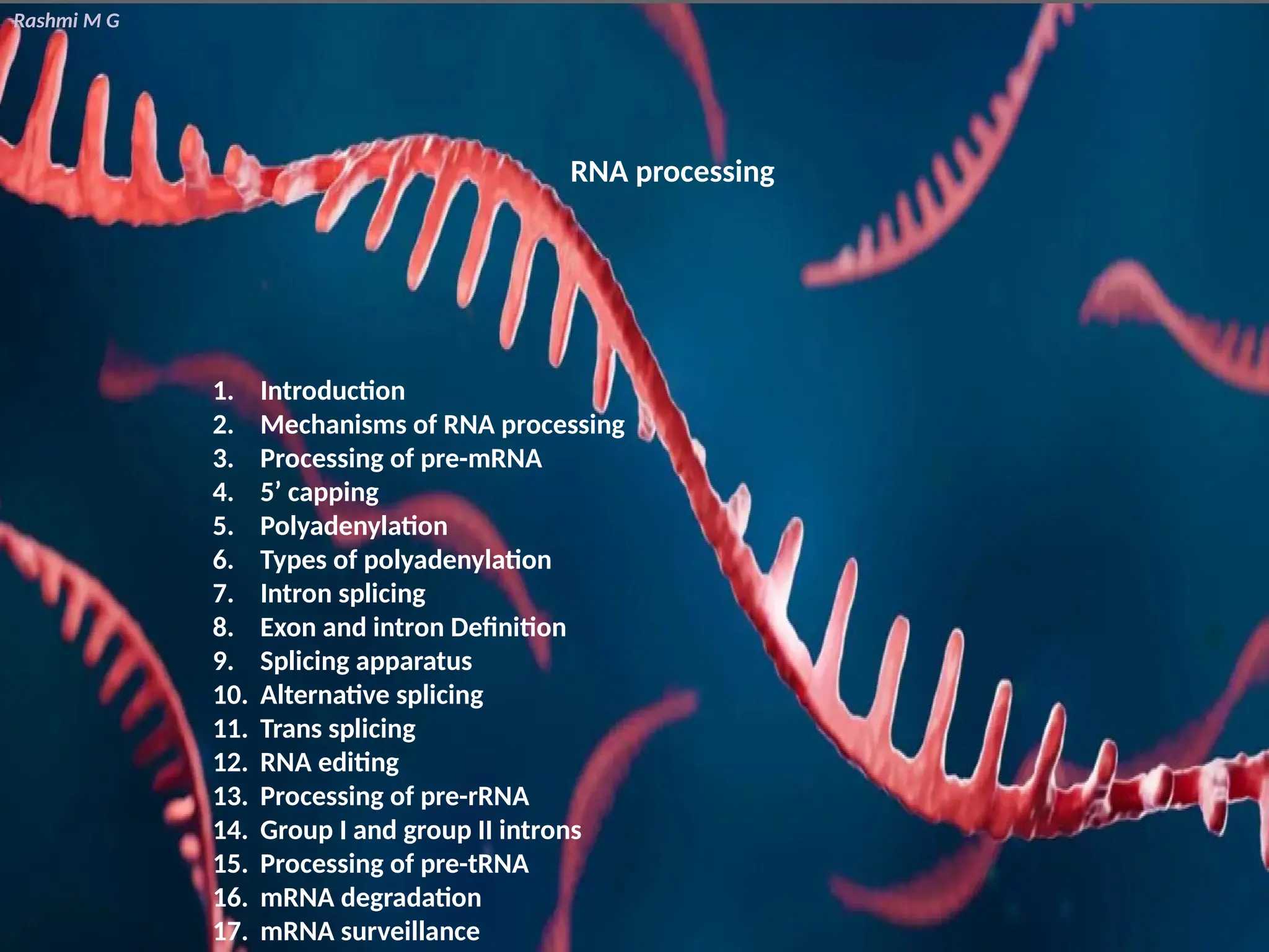 Rashmi M G
RNA processing
1. Introduction
2. Mechanisms of RNA processing
3. Processing of pre-mRNA
4. 5’ capping
5. Polyadenylation
6. Types of polyadenylation
7. Intron splicing
8. Exon and intron Definition
9. Splicing apparatus
10. Alternative splicing
11. Trans splicing
12. RNA editing
13. Processing of pre-rRNA
14. Group I and group II introns
15. Processing of pre-tRNA
16. mRNA degradation
17. mRNA surveillance
 