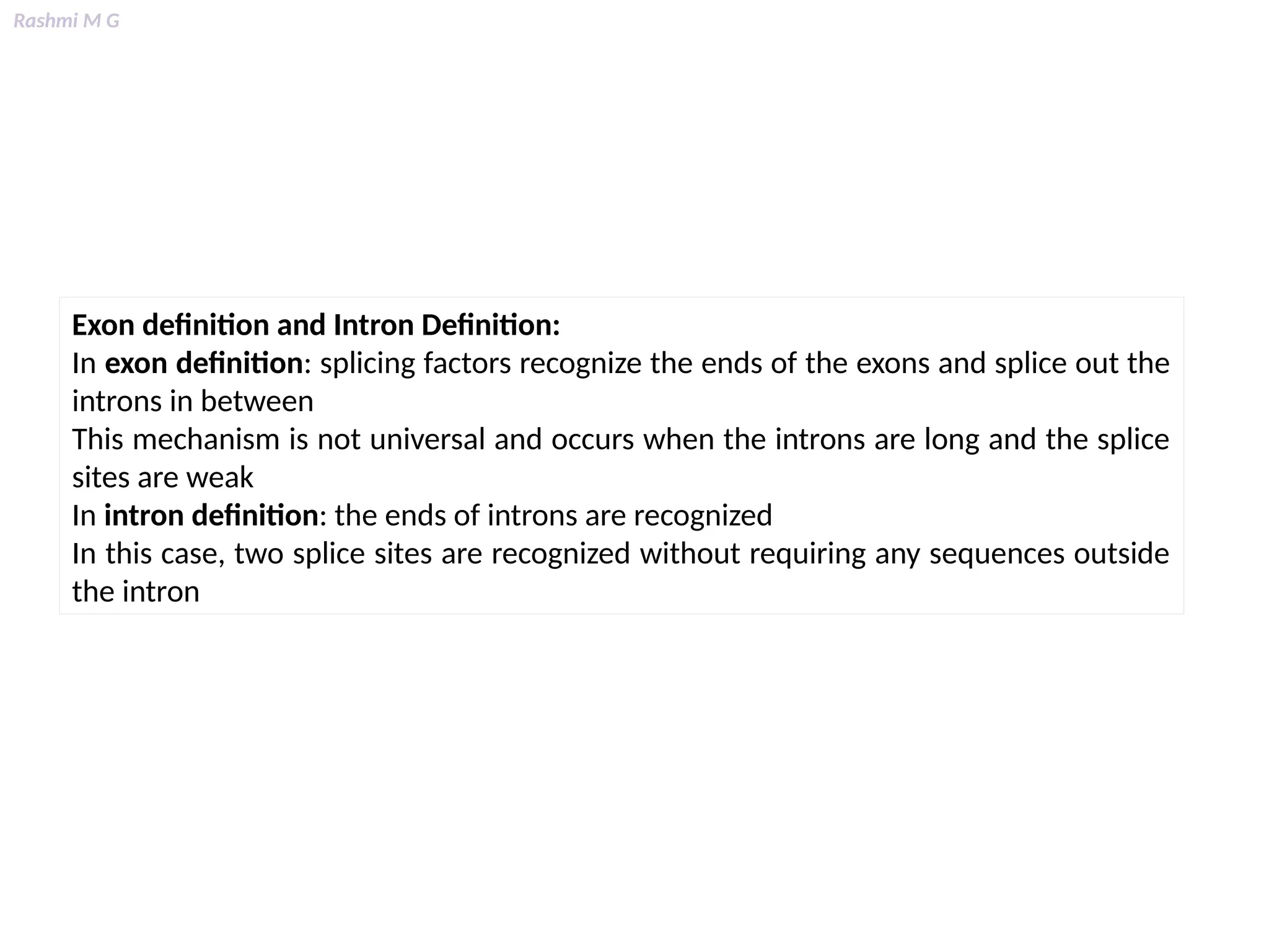 Rashmi M G
Exon definition and Intron Definition:
In exon definition: splicing factors recognize the ends of the exons and splice out the
introns in between
This mechanism is not universal and occurs when the introns are long and the splice
sites are weak
In intron definition: the ends of introns are recognized
In this case, two splice sites are recognized without requiring any sequences outside
the intron
 