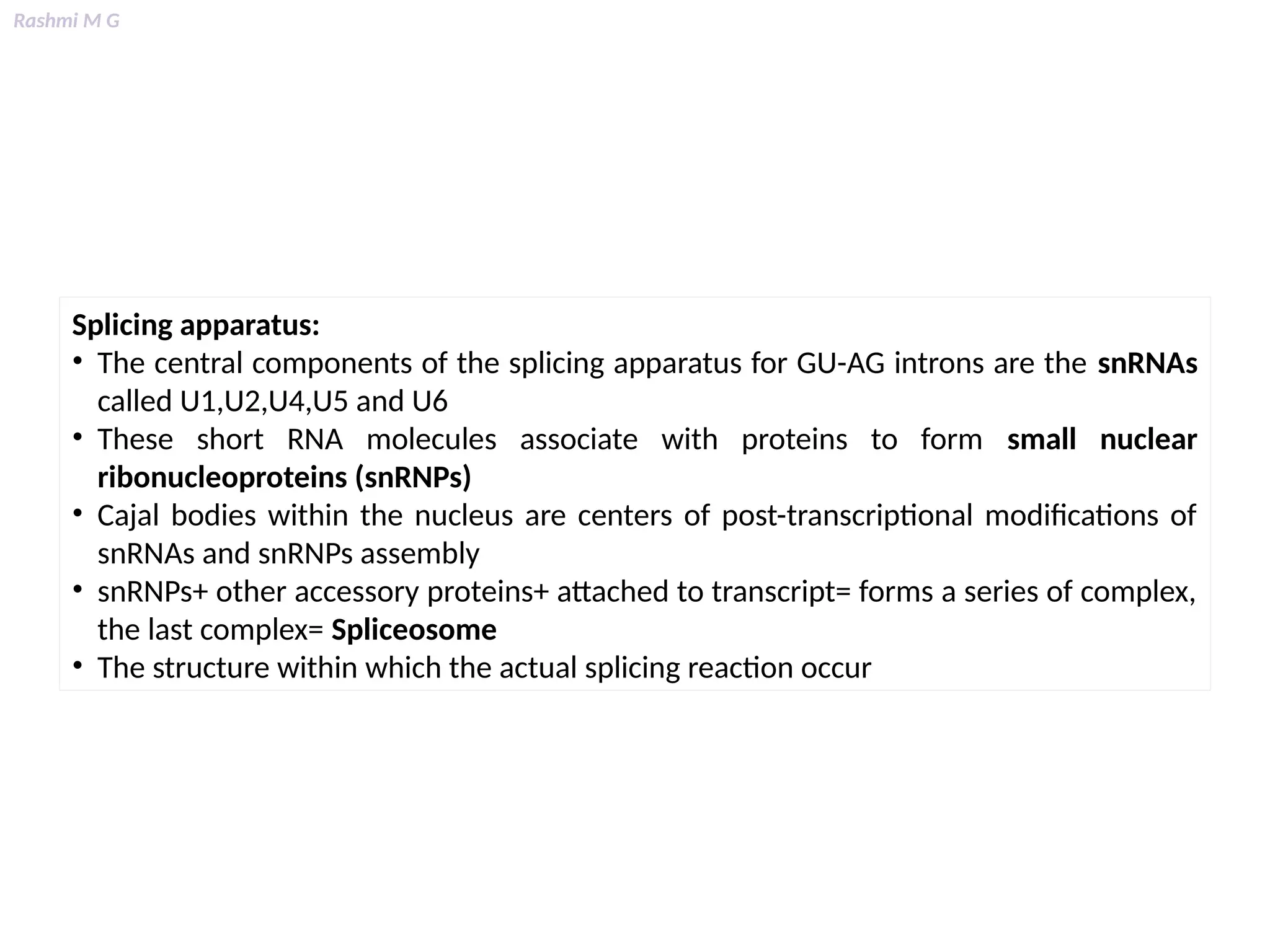 Rashmi M G
Splicing apparatus:
• The central components of the splicing apparatus for GU-AG introns are the snRNAs
called U1,U2,U4,U5 and U6
• These short RNA molecules associate with proteins to form small nuclear
ribonucleoproteins (snRNPs)
• Cajal bodies within the nucleus are centers of post-transcriptional modifications of
snRNAs and snRNPs assembly
• snRNPs+ other accessory proteins+ attached to transcript= forms a series of complex,
the last complex= Spliceosome
• The structure within which the actual splicing reaction occur
 